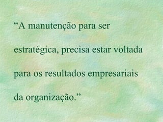 “A manutenção para ser
estratégica, precisa estar voltada
para os resultados empresariais
da organização.”
 