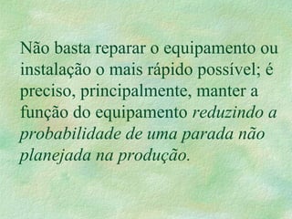 Não basta reparar o equipamento ou
instalação o mais rápido possível; é
preciso, principalmente, manter a
função do equipamento reduzindo a
probabilidade de uma parada não
planejada na produção.
 