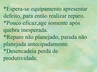 *Espera-se equipamento apresentar
defeito, para então realizar reparo.
*Pouco eficaz,age somente após
quebra inesperada.
*Reparo não planejado, parada não
planejada antecipadamente.
*Desencadeia perda de
produtividade.
 
