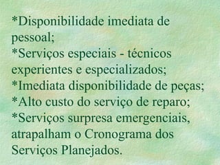 *Disponibilidade imediata de
pessoal;
*Serviços especiais - técnicos
experientes e especializados;
*Imediata disponibilidade de peças;
*Alto custo do serviço de reparo;
*Serviços surpresa emergenciais,
atrapalham o Cronograma dos
Serviços Planejados.
 