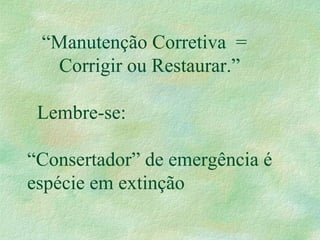 “Manutenção Corretiva =
Corrigir ou Restaurar.”
Lembre-se:
“Consertador” de emergência é
espécie em extinção
 