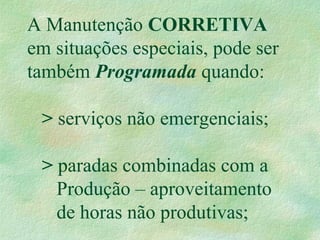 A Manutenção CORRETIVA
em situações especiais, pode ser
também Programada quando:
> serviços não emergenciais;
> paradas combinadas com a
Produção – aproveitamento
de horas não produtivas;
 