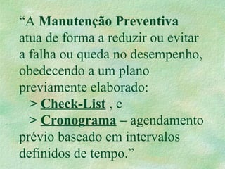“A Manutenção Preventiva
atua de forma a reduzir ou evitar
a falha ou queda no desempenho,
obedecendo a um plano
previamente elaborado:
> Check-List , e
> Cronograma – agendamento
prévio baseado em intervalos
definidos de tempo.”
 