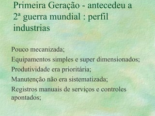 Primeira Geração - antecedeu a
2ª guerra mundial : perfil
industrias
Pouco mecanizada;
Equipamentos simples e super dimensionados;
Produtividade era prioritária;
Manutenção não era sistematizada;
Registros manuais de serviços e controles
apontados;
 