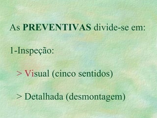 As PREVENTIVAS divide-se em:
1-Inspeção:
> Visual (cinco sentidos)
> Detalhada (desmontagem)
 