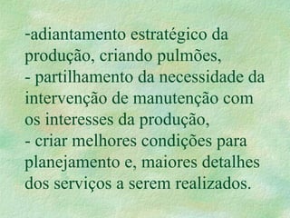-adiantamento estratégico da
produção, criando pulmões,
- partilhamento da necessidade da
intervenção de manutenção com
os interesses da produção,
- criar melhores condições para
planejamento e, maiores detalhes
dos serviços a serem realizados.
 