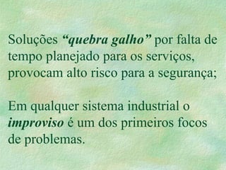 Soluções “quebra galho” por falta de
tempo planejado para os serviços,
provocam alto risco para a segurança;
Em qualquer sistema industrial o
improviso é um dos primeiros focos
de problemas.
 