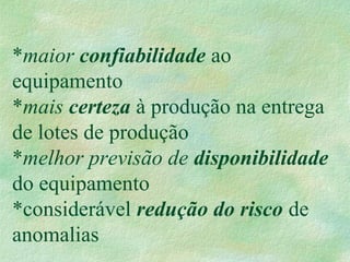 *maior confiabilidade ao
equipamento
*mais certeza à produção na entrega
de lotes de produção
*melhor previsão de disponibilidade
do equipamento
*considerável redução do risco de
anomalias
 