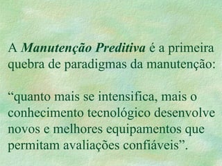 A Manutenção Preditiva é a primeira
quebra de paradigmas da manutenção:
“quanto mais se intensifica, mais o
conhecimento tecnológico desenvolve
novos e melhores equipamentos que
permitam avaliações confiáveis”.
 