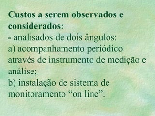 Custos a serem observados e
considerados:
- analisados de dois ângulos:
a) acompanhamento periódico
através de instrumento de medição e
análise;
b) instalação de sistema de
monitoramento “on line”.
 