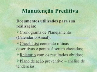 Manutenção Preditiva
Documentos utilizados para sua
realização:
Cronograma de Planejamento
(Calendário Anual);
Check-List contendo rotinas
descritivas e pontos à serem checados;
Relatório com os resultados obtidos;
Plano de ação preventivo – análise de
tendências.
 
