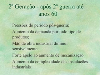 2ª Geração - após 2ª guerra até
anos 60
Pressões do período pós-guerra;
Aumento da demanda por todo tipo de
produtos;
Mão de obra industrial diminui
sensivelmente;
Forte apelo ao aumento de mecanização
Aumento da complexidade das instalações
industriais
 