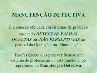 MANUTENÇÃO DETECTIVA
É a atuação efetuada em sistemas de proteção
buscando DETECTAR FALHAS
OCULTAS ou NÃO PERSEPTÍVEIS ao
pessoal da Operação ou Manutenção.
Tarefas executadas para verificar se um
sistema de proteção ainda está funcionando
representam a Manutenção Detectiva;
 