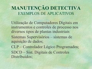 MANUTENÇÃO DETECTIVA
EXEMPLOS DE APLICATIVOS
Utilização de Computadores Digitais em
instrumentos e controles de processo nos
diversos tipos de plantas industriais
Sistemas Supervisórios – sistemas de
aquisição de dados;
CLP – Controlador Lógico Programados;
SDCD – Sist. Digitais de Controles
Distribuídos;
 
