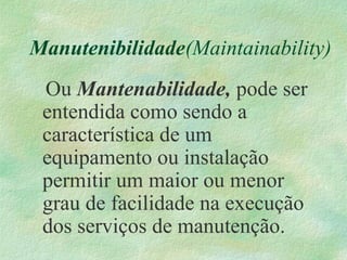 Manutenibilidade(Maintainability)
Ou Mantenabilidade, pode ser
entendida como sendo a
característica de um
equipamento ou instalação
permitir um maior ou menor
grau de facilidade na execução
dos serviços de manutenção.
 