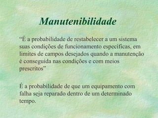 Manutenibilidade
“É a probabilidade de restabelecer a um sistema
suas condições de funcionamento específicas, em
limites de campos desejados quando a manutenção
é conseguida nas condições e com meios
prescritos”
É a probabilidade de que um equipamento com
falha seja reparado dentro de um determinado
tempo.
 