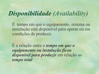 Disponibilidade (Availability)
É tempo em que o equipamento, sistema ou
instalação está disponível para operar ou em
condições de produzir.
É a relação entre o tempo em que o
equipamento ou instalação ficou
disponível para produzir em relação ao
tempo total
 