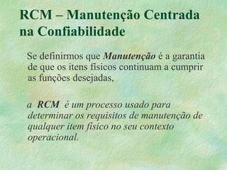 RCM – Manutenção Centrada
na Confiabilidade
Se definirmos que Manutenção é a garantia
de que os itens físicos continuam a cumprir
as funções desejadas,
a RCM é um processo usado para
determinar os requisitos de manutenção de
qualquer item físico no seu contexto
operacional.
 