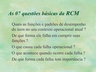 As 07 questões básicas da RCM
Quais as funções e padrões de desempenho
do item no seu contexto operacional atual ?
De que forma ele falha em cumprir suas
funções ?
O que causa cada falha operacional ?
O que acontece quando ocorre cada falha ?
De que forma cada falha tem importância ?
 