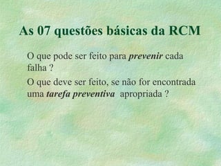 As 07 questões básicas da RCM
O que pode ser feito para prevenir cada
falha ?
O que deve ser feito, se não for encontrada
uma tarefa preventiva apropriada ?
 