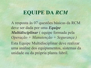 EQUIPE DA RCM
A resposta às 07 questões básicas da RCM
deve ser dada por uma Equipe
Multidisciplinar ( equipe formada pela
Operação + Manutenção + Segurança )
Esta Equipe Multidisciplinar deve realizar
uma análise dos equipamentos, sistemas da
unidade ou da própria planta fabril.
 