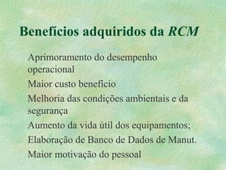 Benefícios adquiridos da RCM
Aprimoramento do desempenho
operacional
Maior custo benefício
Melhoria das condições ambientais e da
segurança
Aumento da vida útil dos equipamentos;
Elaboração de Banco de Dados de Manut.
Maior motivação do pessoal
 