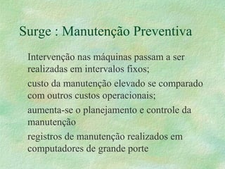 Surge : Manutenção Preventiva
Intervenção nas máquinas passam a ser
realizadas em intervalos fixos;
custo da manutenção elevado se comparado
com outros custos operacionais;
aumenta-se o planejamento e controle da
manutenção
registros de manutenção realizados em
computadores de grande porte
 