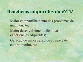 Benefícios adquiridos da RCM
Maior compartilhamento dos problemas de
manutenção;
Maior desenvolvimento de novas
experiências adquiridas;
Geração de maior senso de equipe e de
comprometimento
 