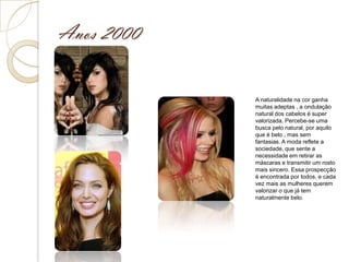 Anos 2000


            A naturalidade na cor ganha
            muitas adeptas , a ondulação
            natural dos cabelos é super
            valorizada. Percebe-se uma
            busca pelo natural, por aquilo
            que é belo , mas sem
            fantasias. A moda reflete a
            sociedade, que sente a
            necessidade em retirar as
            máscaras e transmitir um rosto
            mais sincero. Essa prospecção
            é encontrada por todos, e cada
            vez mais as mulheres querem
            valorizar o que já tem
            naturalmente belo.
 