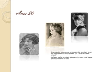 Anos 20




          Eram cabelos extremamente curtos, as ondas permitiam torná-
          los comportados ou muito rebeldes. Era a moda do cabelo
          chanel.
          As faixas usadas no cabelo ajudavam com que a franja ficasse
          pesando na frente do rosto
 