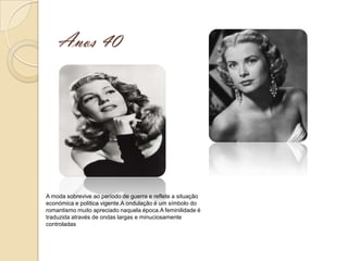 Anos 40




A moda sobrevive ao período de guerra e reflete a situação
económica e política vigente.A ondulação é um símbolo do
romantismo muito apreciado naquela época.A feminilidade é
traduzida através de ondas largas e minuciosamente
controladas
 