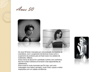 Anos 50




Os anos 50 foram marcados por uma evolução na indústria de
cosméticos, com o surgimento de técnicas novas como o
surgimento de produtos para se fazer luzes nos cabelos da
mulherada, reflexos.
Outra marca da época foi o penteado curtinho com cachinhos.
Isso fez muitas mulheres se tornarem mais dependentes de
cabelereiros.
Essa moda foi muito marcante nas Pin Ups, com uma
maquiagem com batom vermelho, muito rímel, corpos e rostos
impecáveis com um cabelo a là Monroe
 
