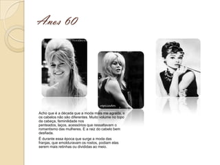 Anos 60




Acho que é a década que a moda mais me agrada, e
os cabelos não são diferentes. Muito volume no topo
da cabeça, feminilidade nos
penteados, laços, acessórios que ressaltavam o
romantismo das mulheres. E a raiz do cabelo bem
desfiada.
É durante essa época que surge a moda das
franjas, que emolduravam os rostos, podiam elas
serem mais retinhas ou divididas ao meio.
 