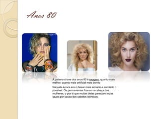 Anos 80




      A palavra chave dos anos 80 é exagero, quanto mais
      melhor, quanto mais artificial mais bonito
      Naquela época era o deixar mais armado e enrolado o
      possível. Os permanentes fizeram a cabeça das
      mulheres, o pior é que muitas delas pareciam todas
      iguais por causa dos cabelos idênticos.
 