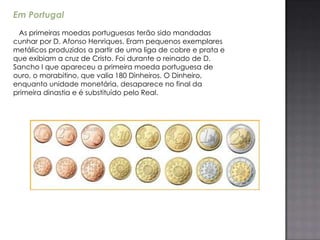 Em Portugal
 As primeiras moedas portuguesas terão sido mandadas
cunhar por D. Afonso Henriques. Eram pequenos exemplares
metálicos produzidos a partir de uma liga de cobre e prata e
que exibiam a cruz de Cristo. Foi durante o reinado de D.
Sancho I que apareceu a primeira moeda portuguesa de
ouro, o morabitino, que valia 180 Dinheiros. O Dinheiro,
enquanto unidade monetária, desaparece no final da
primeira dinastia e é substituído pelo Real.
 