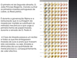 O primeiro rei da Segunda dinastia, D.
João Príncipe Regente, manda cunhar
as primeiras moedas portuguesas de
cobre, os Reais pretos.


É durante a governação filipina e a
restauração que à cunhagem da
moeda por martelo se substituem os
métodos mecânicos e que surge a
primeira forma de papel-moeda,
durante o reinado de D. Pedro II.


 A Casa da Moeda passava um recibo
a todos os que lhe entregassem
moedas de ouro e prata que tivessem
sido cerceadas, ou seja, limadas e
diminuídas da sua quantidade de
metal precioso e, consequentemente,
de valor afectivo.
 