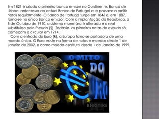 Em 1821 é criado o primeiro banco emissor no Continente, Banco de
Lisboa, antecessor ao actual Banco de Portugal que passava a emitir
notas regularmente. O Banco de Portugal surge em 1846 e, em 1887,
torna-se no único Banco emissor. Com a implantação da República, a
5 de Outubro de 1910, o sistema monetário é alterado e o real
substituído pelo Escudo ($). Todavia, as primeiras notas de escudo só
começam a circular em 1914.
  Com a entrada do Euro (€), a Europa torna-se portadora de uma
moeda única. O Euro existe na forma de notas e moedas desde 1 de
Janeiro de 2002, e como moeda-escritural desde 1 de Janeiro de 1999.
 