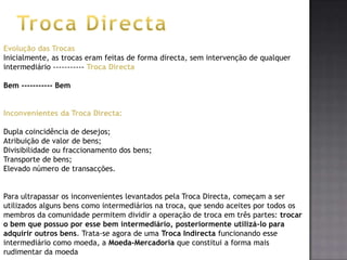 Evolução das Trocas
Inicialmente, as trocas eram feitas de forma directa, sem intervenção de qualquer
intermediário ----------- Troca Directa

Bem ----------- Bem


Inconvenientes da Troca Directa:

Dupla coincidência de desejos;
Atribuição de valor de bens;
Divisibilidade ou fraccionamento dos bens;
Transporte de bens;
Elevado número de transacções.


Para ultrapassar os inconvenientes levantados pela Troca Directa, começam a ser
utilizados alguns bens como intermediários na troca, que sendo aceites por todos os
membros da comunidade permitem dividir a operação de troca em três partes: trocar
o bem que possuo por esse bem intermediário, posteriormente utilizá-lo para
adquirir outros bens. Trata-se agora de uma Troca Indirecta funcionando esse
intermediário como moeda, a Moeda-Mercadoria que constitui a forma mais
rudimentar da moeda
 