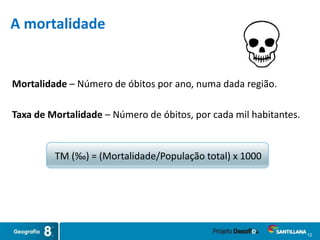 Mortalidade – Número de óbitos por ano, numa dada região.
Taxa de Mortalidade – Número de óbitos, por cada mil habitantes.
TM (‰) = (Mortalidade/População total) x 1000
12
A mortalidade
 