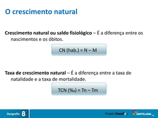 18
O crescimento natural
Crescimento natural ou saldo fisiológico – É a diferença entre os
nascimentos e os óbitos.
CN (hab.) = N – M
Taxa de crescimento natural – É a diferença entre a taxa de
natalidade e a taxa de mortalidade.
TCN (‰) = Tn – Tm
 