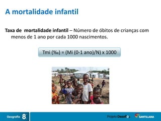 Taxa de mortalidade infantil – Número de óbitos de crianças com
menos de 1 ano por cada 1000 nascimentos.
Tmi (‰) = (Mi (0-1 ano)/N) x 1000
A mortalidade infantil
 