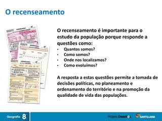 O recenseamento é importante para o
estudo da população porque responde a
questões como:
• Quantos somos?
• Como somos?
• Onde nos localizamos?
• Como evoluímos?
A resposta a estas questões permite a tomada de
decisões políticas, no planeamento e
ordenamento do território e na promoção da
qualidade de vida das populações.
O recenseamento
 