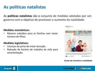 As políticas natalistas são o conjunto de medidas adotadas por um
governo com o objetivo de promover o aumento da natalidade.
Cartaz de incentivo à natalidade
As políticas natalistas
Medidas económicas:
• Maiores subsídios para as famílias com maior
número de filhos.
Medidas legislativas:
• Licenças de parto de maior duração.
• Redução do horário de trabalho da mãe para
amamentação.
 