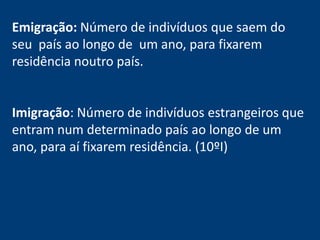 Emigração: Número de indivíduos que saem do 
seu país ao longo de um ano, para fixarem 
residência noutro país. 
Imigração: Número de indivíduos estrangeiros que 
entram num determinado país ao longo de um 
ano, para aí fixarem residência. (10ºI) 
 