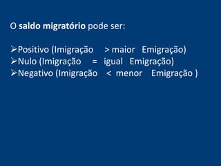 O saldo migratório pode ser: 
Positivo (Imigração > maior Emigração) 
Nulo (Imigração = igual Emigração) 
Negativo (Imigração < menor Emigração ) 
 