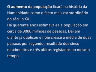 O aumento da população ficará na história da 
Humanidade como o facto mais extraordinário 
do século XX. 
Há quarenta anos estimava-se a população em 
cerca de 3000 milhões de pessoas. Daí em 
diante já duplicou e hoje cresce à média de duas 
pessoas por segundo, resultado dos cinco 
nascimentos e três óbitos registados no mesmo 
tempo. 
 