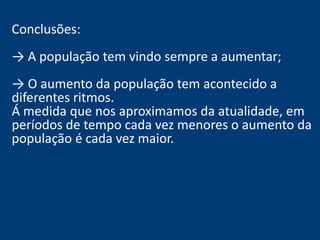 Conclusões: 
→ A população tem vindo sempre a aumentar; 
→ O aumento da população tem acontecido a 
diferentes ritmos. 
Á medida que nos aproximamos da atualidade, em 
períodos de tempo cada vez menores o aumento da 
população é cada vez maior. 
 