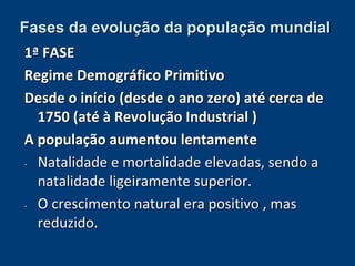 Fases da evolução da população mundial 
1ª FASE 
Regime Demográfico Primitivo 
Desde o início (desde o ano zero) até cerca de 
1750 (até à Revolução Industrial ) 
A população aumentou lentamente 
- Natalidade e mortalidade elevadas, sendo a 
natalidade ligeiramente superior. 
- O crescimento natural era positivo , mas 
reduzido. 
 