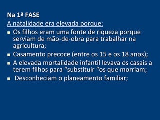 Na 1ª FASE 
A natalidade era elevada porque: 
 Os filhos eram uma fonte de riqueza porque 
serviam de mão-de-obra para trabalhar na 
agricultura; 
 Casamento precoce (entre os 15 e os 18 anos); 
 A elevada mortalidade infantil levava os casais a 
terem filhos para “substituir “os que morriam; 
 Desconheciam o planeamento familiar; 
 