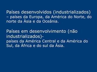 Países desenvolvidos (industrializados) 
– países da Europa, da América do Norte, do 
norte da Ásia e da Oceânia. 
Países em desenvolvimento (não 
industrializados)- 
países da América Central e da América do 
Sul, da África e do sul da Ásia. 
 